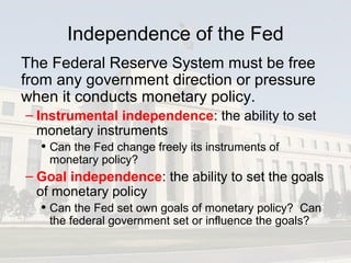 Independence of the Fed
The Federal Reserve System must be free
from any government direction or pressure
when it conducts monetary policy.
– Instrumental independence: the ability to set
monetary instruments
• Can the Fed change freely its instruments of
monetary policy?
– Goal independence: the ability to set the goals
of monetary policy
• Can the Fed set own goals of monetary policy? Can
the federal government set or influence the goals?
 