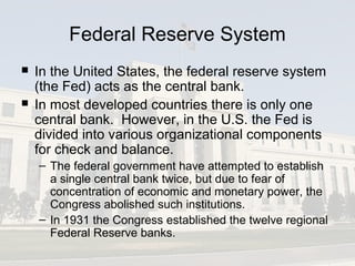 Federal Reserve System
 In the United States, the federal reserve system
(the Fed) acts as the central bank.
 In most developed countries there is only one
central bank. However, in the U.S. the Fed is
divided into various organizational components
for check and balance.
– The federal government have attempted to establish
a single central bank twice, but due to fear of
concentration of economic and monetary power, the
Congress abolished such institutions.
– In 1931 the Congress established the twelve regional
Federal Reserve banks.
 