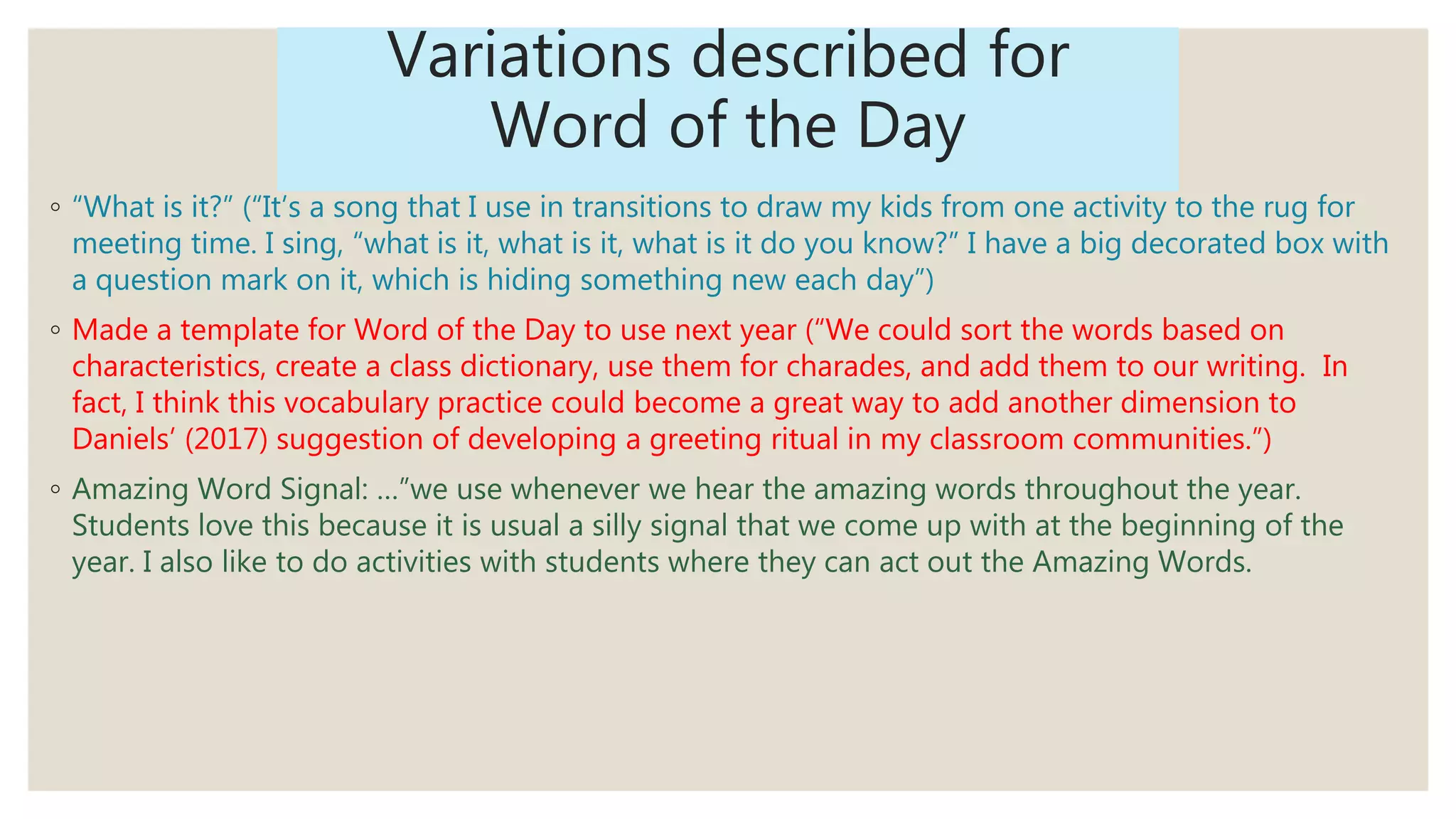 Variations described for
Word of the Day
◦ “What is it?” (“It’s a song that I use in transitions to draw my kids from one activity to the rug for
meeting time. I sing, “what is it, what is it, what is it do you know?” I have a big decorated box with
a question mark on it, which is hiding something new each day”)
◦ Made a template for Word of the Day to use next year (“We could sort the words based on
characteristics, create a class dictionary, use them for charades, and add them to our writing. In
fact, I think this vocabulary practice could become a great way to add another dimension to
Daniels’ (2017) suggestion of developing a greeting ritual in my classroom communities.”)
◦ Amazing Word Signal: …”we use whenever we hear the amazing words throughout the year.
Students love this because it is usual a silly signal that we come up with at the beginning of the
year. I also like to do activities with students where they can act out the Amazing Words.
 