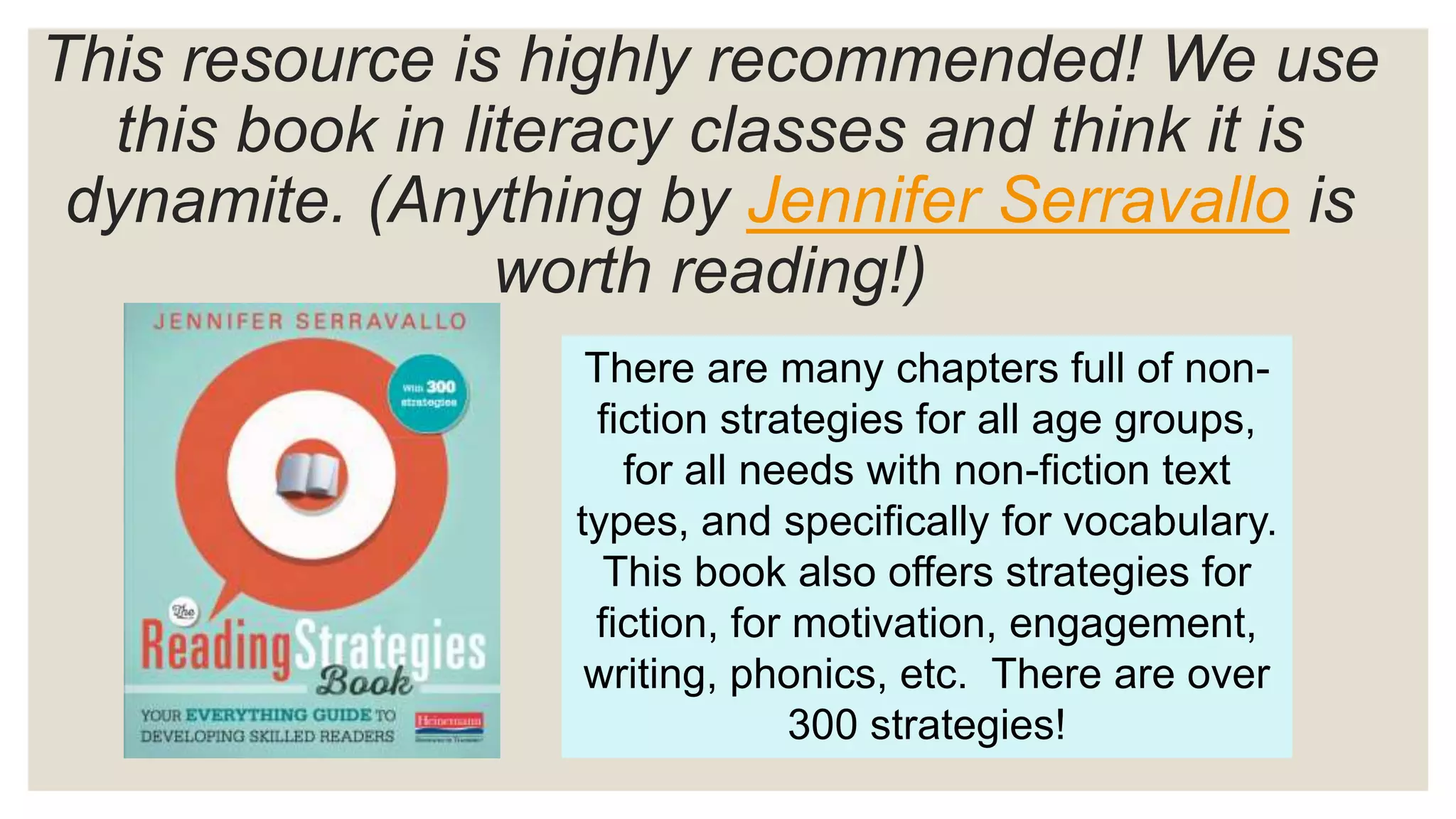 This resource is highly recommended! We use
this book in literacy classes and think it is
dynamite. (Anything by Jennifer Serravallo is
worth reading!)
There are many chapters full of non-
fiction strategies for all age groups,
for all needs with non-fiction text
types, and specifically for vocabulary.
This book also offers strategies for
fiction, for motivation, engagement,
writing, phonics, etc. There are over
300 strategies!
 