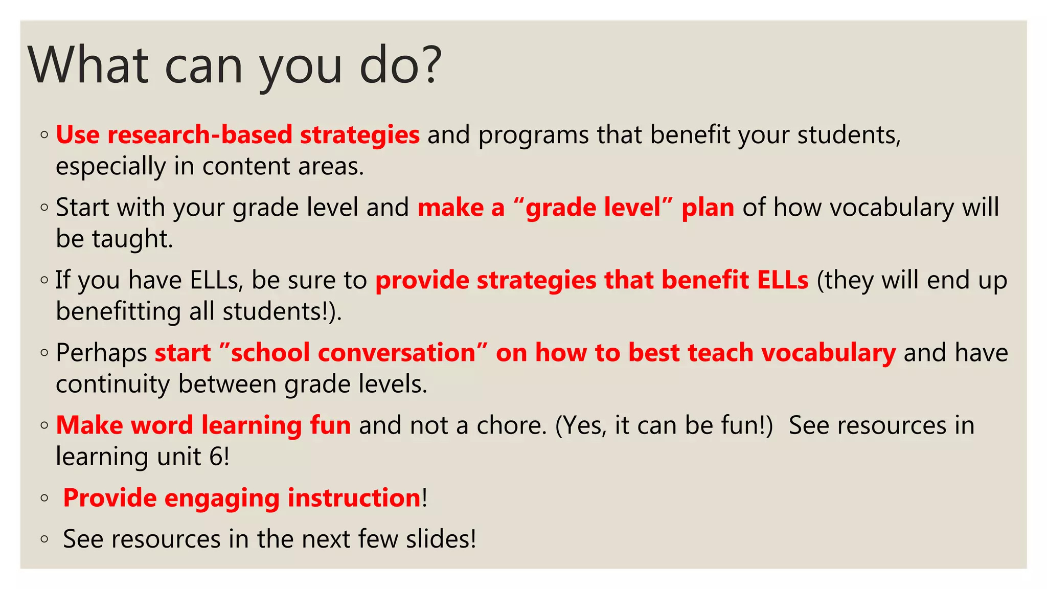 What can you do?
◦ Use research-based strategies and programs that benefit your students,
especially in content areas.
◦ Start with your grade level and make a “grade level” plan of how vocabulary will
be taught.
◦ If you have ELLs, be sure to provide strategies that benefit ELLs (they will end up
benefitting all students!).
◦ Perhaps start ”school conversation” on how to best teach vocabulary and have
continuity between grade levels.
◦ Make word learning fun and not a chore. (Yes, it can be fun!) See resources in
learning unit 6!
◦ Provide engaging instruction!
◦ See resources in the next few slides!
 
