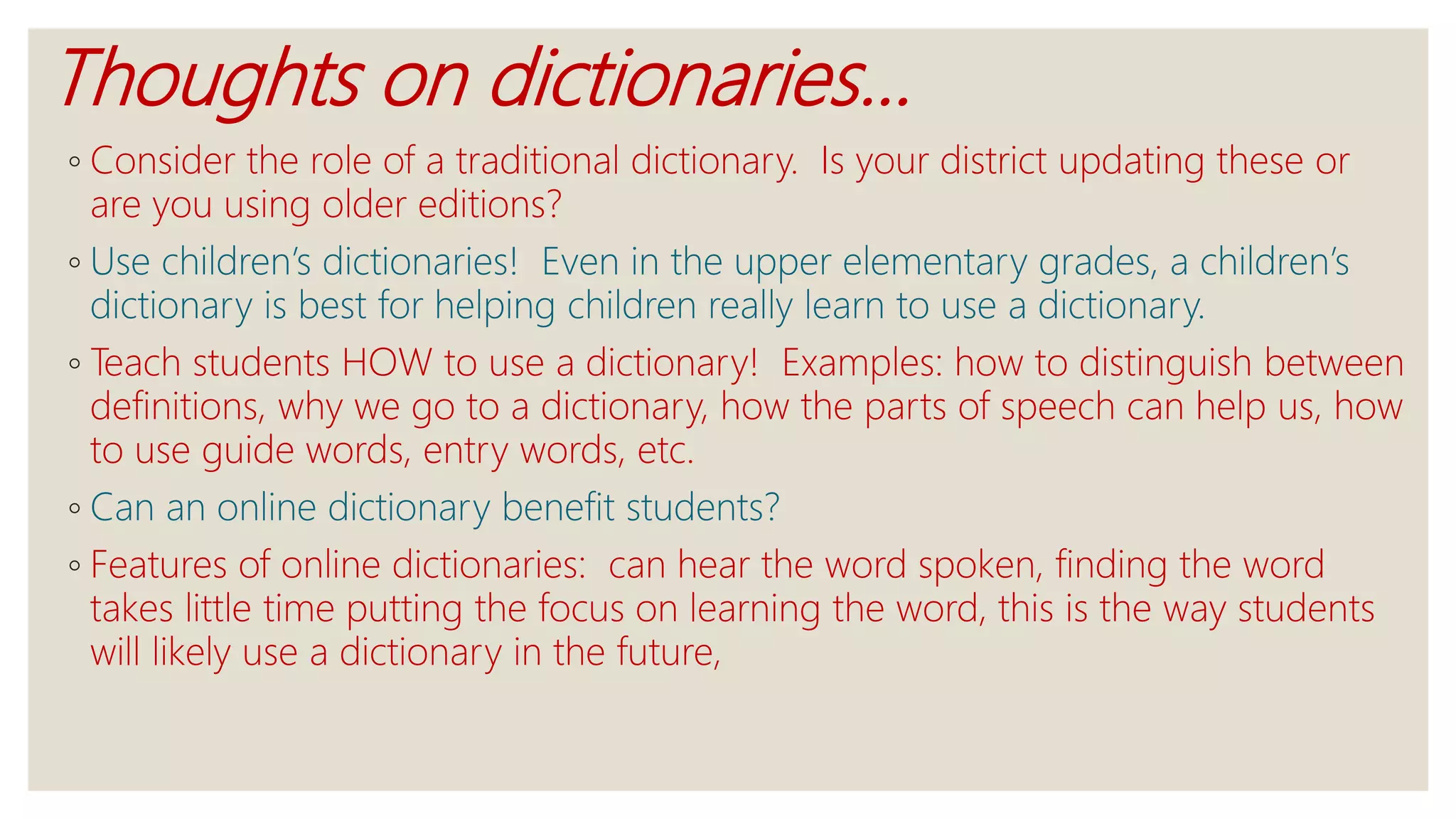Thoughts on dictionaries…
◦ Consider the role of a traditional dictionary. Is your district updating these or
are you using older editions?
◦ Use children’s dictionaries! Even in the upper elementary grades, a children’s
dictionary is best for helping children really learn to use a dictionary.
◦ Teach students HOW to use a dictionary! Examples: how to distinguish between
definitions, why we go to a dictionary, how the parts of speech can help us, how
to use guide words, entry words, etc.
◦ Can an online dictionary benefit students?
◦ Features of online dictionaries: can hear the word spoken, finding the word
takes little time putting the focus on learning the word, this is the way students
will likely use a dictionary in the future,
 
