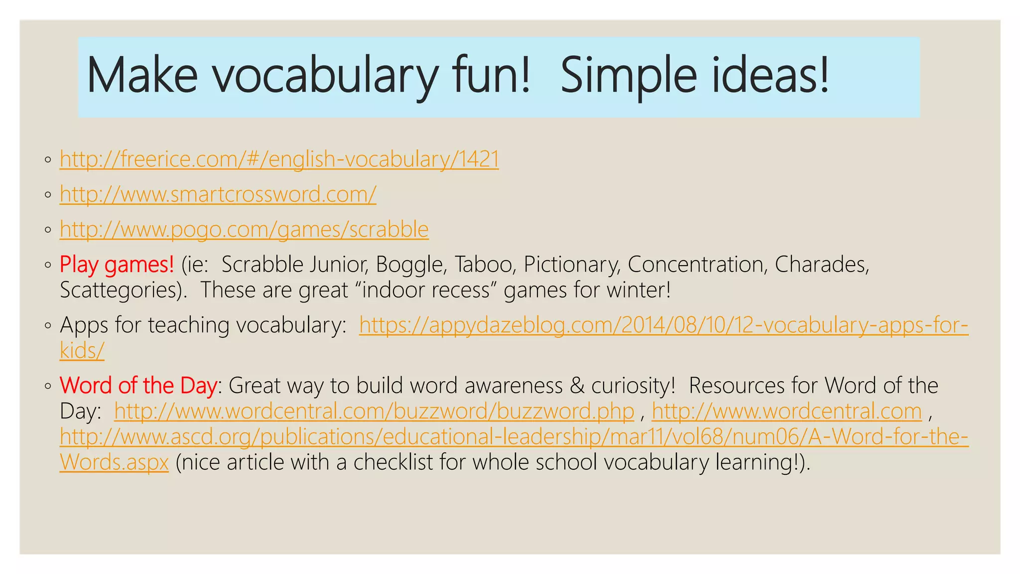 Make vocabulary fun! Simple ideas!
◦ http://freerice.com/#/english-vocabulary/1421
◦ http://www.smartcrossword.com/
◦ http://www.pogo.com/games/scrabble
◦ Play games! (ie: Scrabble Junior, Boggle, Taboo, Pictionary, Concentration, Charades,
Scattegories). These are great “indoor recess” games for winter!
◦ Apps for teaching vocabulary: https://appydazeblog.com/2014/08/10/12-vocabulary-apps-for-
kids/
◦ Word of the Day: Great way to build word awareness & curiosity! Resources for Word of the
Day: http://www.wordcentral.com/buzzword/buzzword.php , http://www.wordcentral.com ,
http://www.ascd.org/publications/educational-leadership/mar11/vol68/num06/A-Word-for-the-
Words.aspx (nice article with a checklist for whole school vocabulary learning!).
 