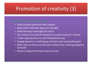 Promotion of creativity (3)
3. Encouragement of original ideas
• Treat unusual questions with respect
• Show them that their ideas are valuable
• Make learning meaningful for them
• Use relevant real-world examples to sustain learners’ interest
• Create opportunities for self-initiated learning
• Engage learners in challenging activities with achievable goals
• Allow them to think and discover without fear of being judged or
assessed
• Reward original thinking shown by them
 