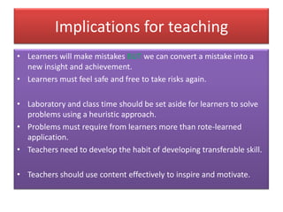 Implications for teaching
• Learners will make mistakes BUT we can convert a mistake into a
new insight and achievement.
• Learners must feel safe and free to take risks again.
• Laboratory and class time should be set aside for learners to solve
problems using a heuristic approach.
• Problems must require from learners more than rote-learned
application.
• Teachers need to develop the habit of developing transferable skill.
• Teachers should use content effectively to inspire and motivate.
 