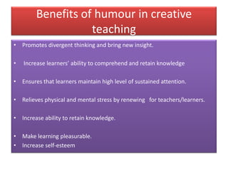 Benefits of humour in creative
teaching
• Promotes divergent thinking and bring new insight.
• Increase learners’ ability to comprehend and retain knowledge
• Ensures that learners maintain high level of sustained attention.
• Relieves physical and mental stress by renewing for teachers/learners.
• Increase ability to retain knowledge.
• Make learning pleasurable.
• Increase self-esteem
 