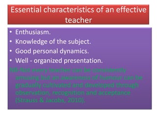Essential characteristics of an effective
teacher
• Enthusiasm.
• Knowledge of the subject.
• Good personal dynamics.
• Well - organized presentation.
NB-Not every teacher can be consistently
amusing but an awareness of humour can be
gradually cultivated and developed through
observation, recognition and acceptance
(Strauss & Jacobs, 2010).
 