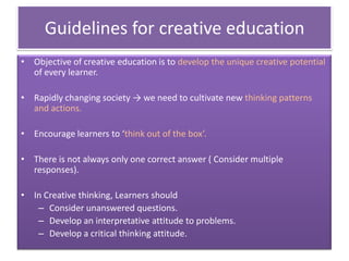 Guidelines for creative education
• Objective of creative education is to develop the unique creative potential
of every learner.
• Rapidly changing society → we need to cultivate new thinking patterns
and actions.
• Encourage learners to ‘think out of the box’.
• There is not always only one correct answer ( Consider multiple
responses).
• In Creative thinking, Learners should
– Consider unanswered questions.
– Develop an interpretative attitude to problems.
– Develop a critical thinking attitude.
 