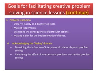 Goals for facilitating creative problem
solving in science lessons (continue)
3. Problem resolution
– Observe closely and discovering facts.
– Making judgements.
– Evaluating the consequences of particular actions.
– Making a plan for the implementation of ideas.
4. Acknowledging the ‘feeling’ domain.
– Describing the influence of interpersonal relationships on problem
solving.
– Identifying the effect of interpersonal problems on creative problem
solving.
 