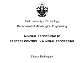 Vaal University of Technology
Department of Metallurgical Engineering
MINERAL PROCESSING IV
PROCESS CONTROL IN MINERAL PROCESSING
Kentse Thubakgale
 