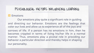 PSYCHOLOGICAL FACTORS INFLUENCING LEARNING
▧ Emotions
Our emotions play quite a significant role in guiding
and directing our behavior. Emotions are the feelings that
color our lives and allow us to experience all of the joys and
sorrows of life. If a person has no emotions in him, then he
becomes crippled in terms of living his/her life in a normal
manner. Thus, emotions play a pivotal role in providing our
behavior a particular direction and thereby helps in shaping
our personality.
10
 