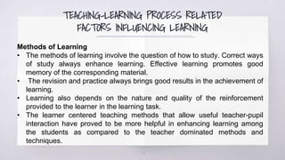 TEACHING-LEARNING PROCESS RELATED
FACTORS INFLUENCING LEARNING
18
Methods of Learning
• The methods of learning involve the question of how to study. Correct ways
of study always enhance learning. Effective learning promotes good
memory of the corresponding material.
• The revision and practice always brings good results in the achievement of
learning.
• Learning also depends on the nature and quality of the reinforcement
provided to the learner in the learning task.
• The learner centered teaching methods that allow useful teacher-pupil
interaction have proved to be more helpful in enhancing learning among
the students as compared to the teacher dominated methods and
techniques.
 