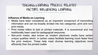 TEACHING-LEARNING PROCESS RELATED
FACTORS INFLUENCING LEARNING
19
Influence of Media on Learning
• Media have been considered as an important component of transmitting
information and can be broadly divided into two categories: print and non-
print media.
• Print media refers to text or printed materials. It is economical and has
traditionally been used for pedagogical resources.
• Non-print media, also known as modern electronic media have certain
unique qualities which, in certain cases facilitate learning much faster than
the print medium. These help meet diverse learning objectives more
efficiently than the printed matter
 