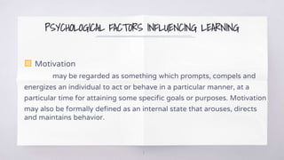 PSYCHOLOGICAL FACTORS INFLUENCING LEARNING
▧ Motivation
may be regarded as something which prompts, compels and
energizes an individual to act or behave in a particular manner, at a
particular time for attaining some specific goals or purposes. Motivation
may also be formally defined as an internal state that arouses, directs
and maintains behavior.
8
 