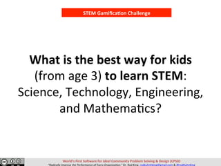 What	is	the	best	way	for	kids		
(from	age	3)	to	learn	STEM:	
Science,	Technology,	Engineering,	
and	Mathema@cs?		
STEM	Gamiﬁca,on	Challenge	
World’s	First	So>ware	for	Ideal	Community	Problem	Solving	&	Design	(CPSD)	
“Radically	Improve	the	Performance	of	Every	Organiza=on.”	Dr.	Rod	King.	rodkuhnhking@gmail.com	&	@rodKuhnKing	
 