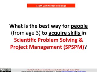 What	is	the	best	way	for	people	
(from	age	3)	to	acquire	skills	in	
Scien,ﬁc	Problem	Solving	&	
Project	Management	(SPSPM)?	
STEM	Gamiﬁca,on	Challenge	
World’s	First	So>ware	for	Ideal	Community	Problem	Solving	&	Design	(CPSD)	
“Radically	Improve	the	Performance	of	Every	Organiza=on.”	Dr.	Rod	King.	rodkuhnhking@gmail.com	&	@rodKuhnKing	
 