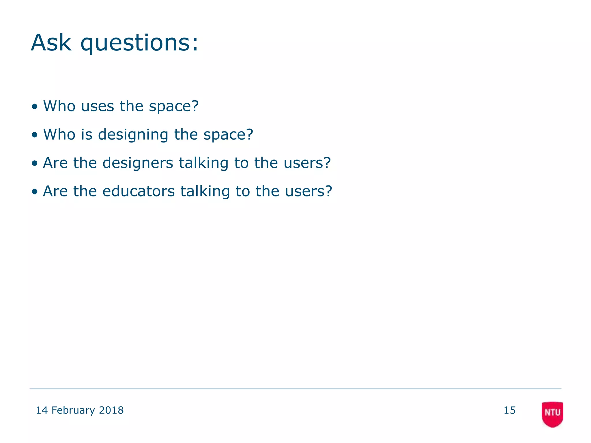 Ask questions:
• Who uses the space?
• Who is designing the space?
• Are the designers talking to the users?
• Are the educators talking to the users?
14 February 2018 15
 