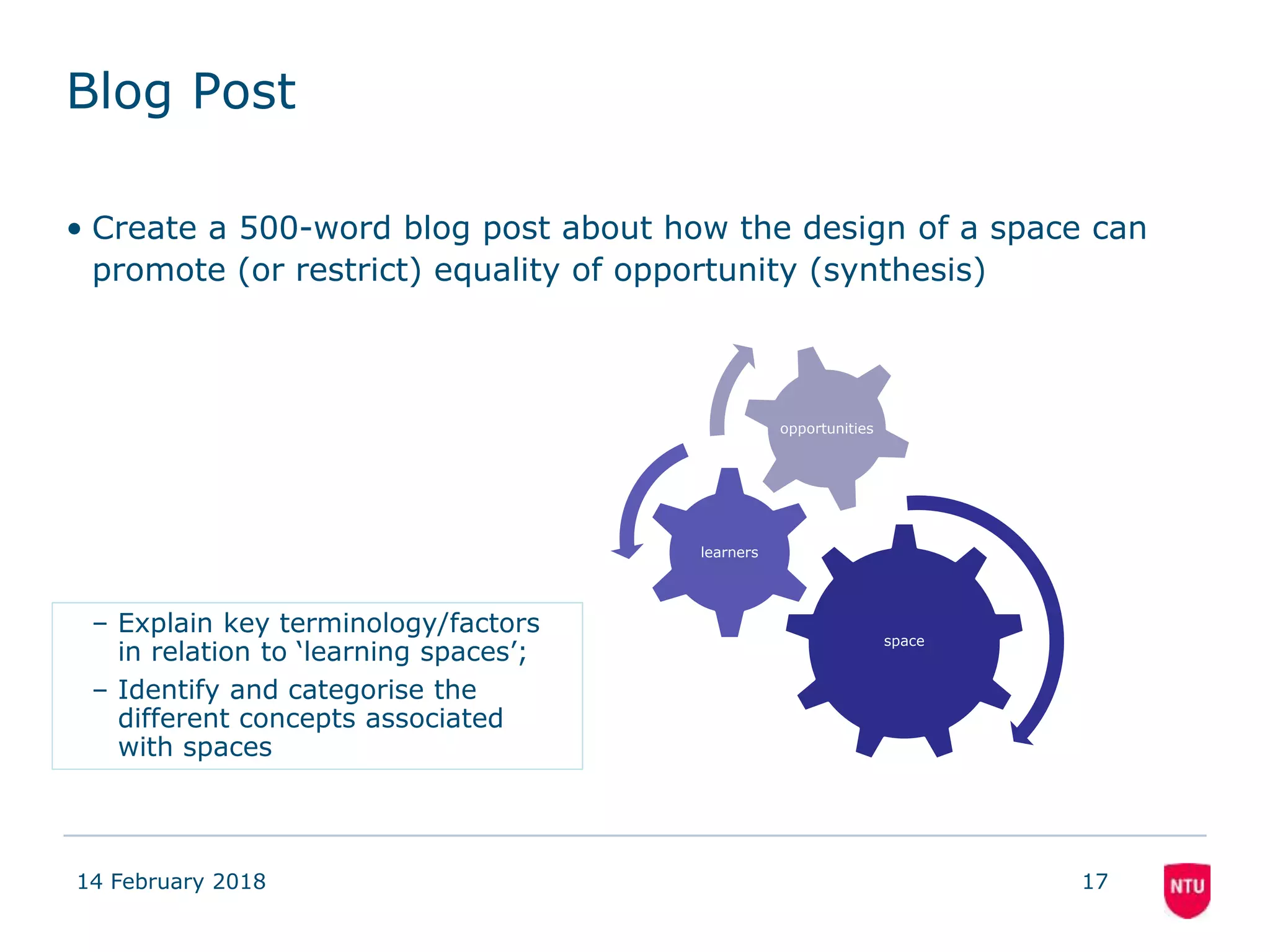 Blog Post
• Create a 500-word blog post about how the design of a space can
promote (or restrict) equality of opportunity (synthesis)
14 February 2018 17
space
learners
opportunities
– Explain key terminology/factors
in relation to ‘learning spaces’;
– Identify and categorise the
different concepts associated
with spaces
 