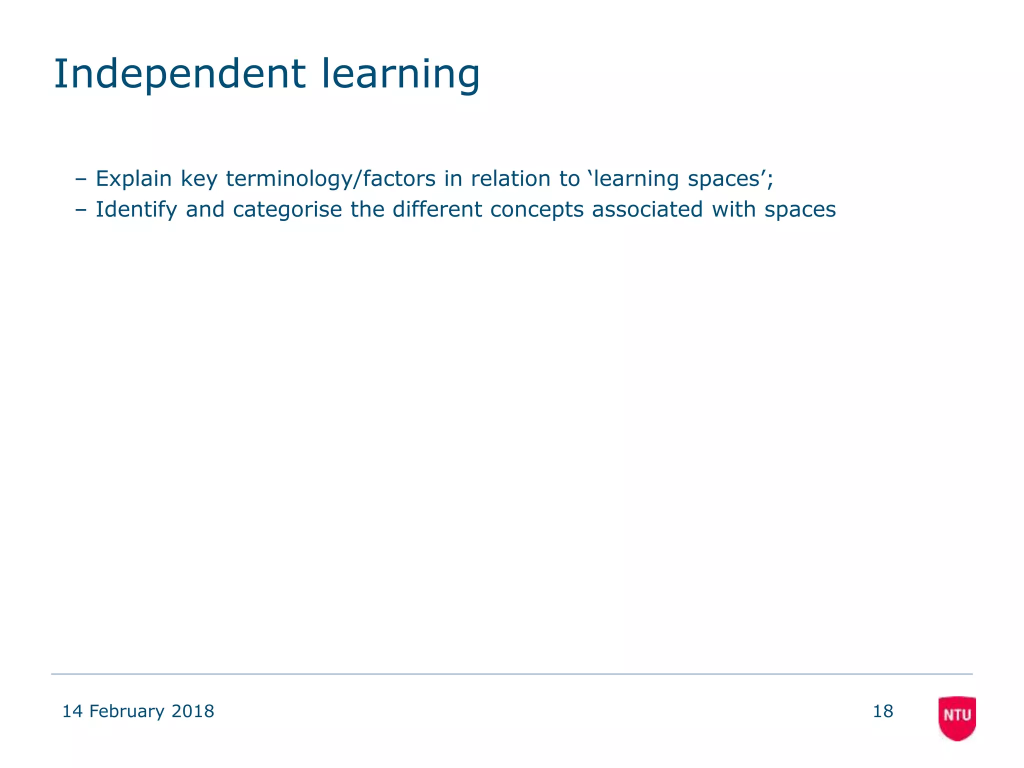 Independent learning
– Explain key terminology/factors in relation to ‘learning spaces’;
– Identify and categorise the different concepts associated with spaces
14 February 2018 18
 