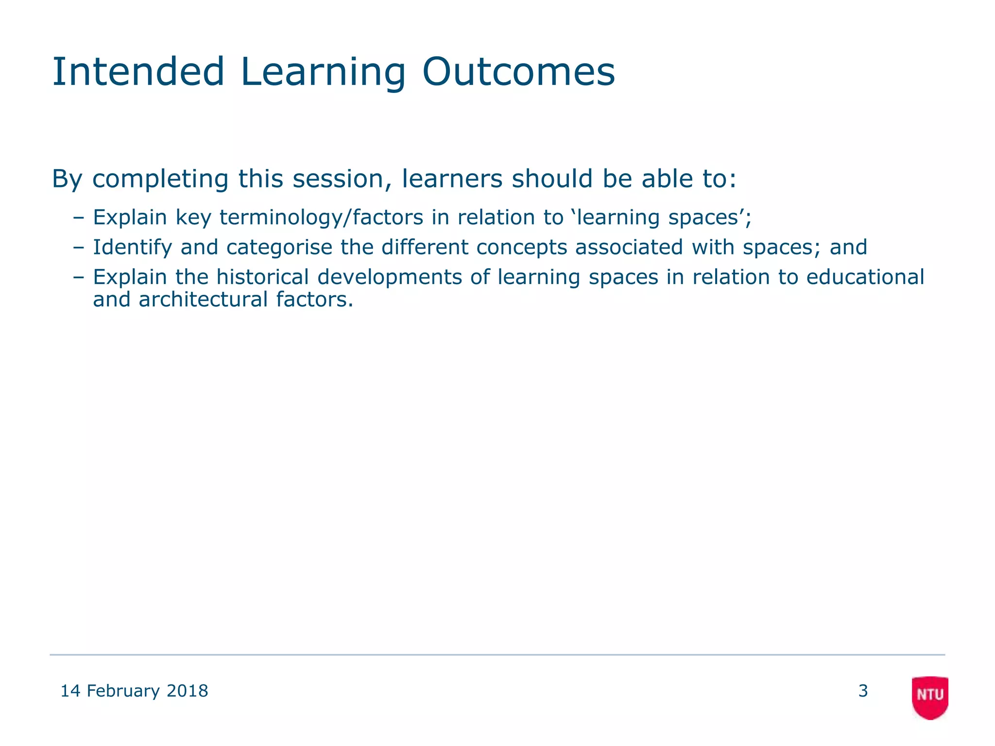 Intended Learning Outcomes
By completing this session, learners should be able to:
– Explain key terminology/factors in relation to ‘learning spaces’;
– Identify and categorise the different concepts associated with spaces; and
– Explain the historical developments of learning spaces in relation to educational
and architectural factors.
14 February 2018 3
 