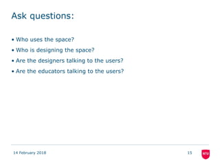 Ask questions:
• Who uses the space?
• Who is designing the space?
• Are the designers talking to the users?
• Are the educators talking to the users?
14 February 2018 15
 