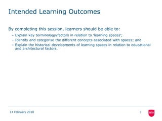 Intended Learning Outcomes
By completing this session, learners should be able to:
– Explain key terminology/factors in relation to ‘learning spaces’;
– Identify and categorise the different concepts associated with spaces; and
– Explain the historical developments of learning spaces in relation to educational
and architectural factors.
14 February 2018 3
 