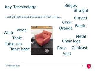 Key Terminology
• List 20 facts about the image in front of you.
14 February 2018 6
Orange
Grey
Curved
Straight
Chair
Chair legs
MetalTable
Table top
Table base
Vent
Ridges
Contrast
Fabric
Wood
White
 