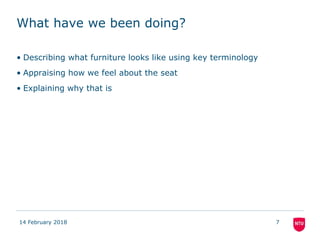 What have we been doing?
• Describing what furniture looks like using key terminology
• Appraising how we feel about the seat
• Explaining why that is
14 February 2018 7
 