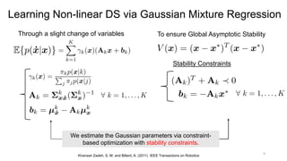 9
Learning Non-linear DS via Gaussian Mixture Regression
Through a slight change of variables To ensure Global Asymptotic Stability
Khansari Zadeh, S. M. and Billard, A. (2011) IEEE Transactions on Robotics
We estimate the Gaussian parameters via constraint-
based optimization with stability constraints.
Stability Constraints
 