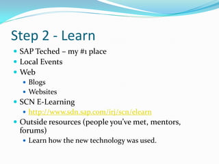 Step 2 - Learn
 SAP Teched – my #1 place
 Local Events
 Web
    Blogs
    Websites
 SCN E-Learning
    http://www.sdn.sap.com/irj/scn/elearn
 Outside resources (people you’ve met, mentors,
 forums)
   Learn how the new technology was used.
 