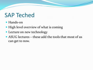 SAP Teched
 Hands-on
 High level overview of what is coming
 Lecture on new technology
 ASUG lectures – these add the tools that most of us
 can get to now.
 