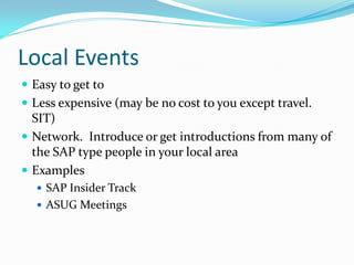 Local Events
 Easy to get to
 Less expensive (may be no cost to you except travel.
  SIT)
 Network. Introduce or get introductions from many of
  the SAP type people in your local area
 Examples
   SAP Insider Track
   ASUG Meetings
 