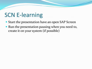 SCN E-learning
 Start the presentation have an open SAP Screen
 Run the presentation pausing when you need to,
 create it on your system (if possible)
 