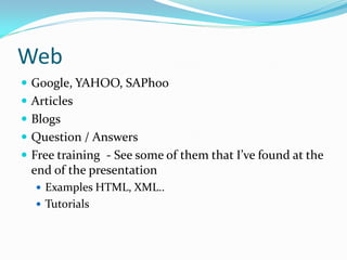 Web
 Google, YAHOO, SAPhoo
 Articles
 Blogs
 Question / Answers
 Free training - See some of them that I’ve found at the
 end of the presentation
   Examples HTML, XML..
   Tutorials
 