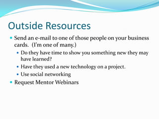 Outside Resources
 Send an e-mail to one of those people on your business
 cards. (I’m one of many.)
   Do they have time to show you something new they may
    have learned?
   Have they used a new technology on a project.
   Use social networking
 Request Mentor Webinars
 
