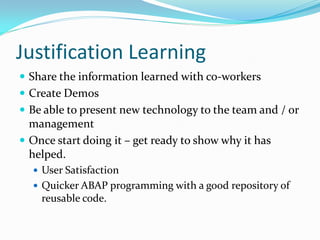 Justification Learning
 Share the information learned with co-workers
 Create Demos
 Be able to present new technology to the team and / or
  management
 Once start doing it – get ready to show why it has
  helped.
   User Satisfaction
   Quicker ABAP programming with a good repository of
    reusable code.
 