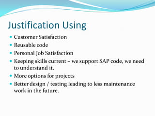 Justification Using
 Customer Satisfaction
 Reusable code
 Personal Job Satisfaction
 Keeping skills current – we support SAP code, we need
  to understand it.
 More options for projects
 Better design / testing leading to less maintenance
  work in the future.
 