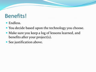 Benefits!
 Endless.
 You decide based upon the technology you choose.
 Make sure you keep a log of lessons learned, and
  benefits after your project(s).
 See justification above.
 