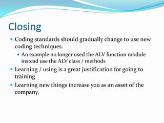 Closing
 Coding standards should gradually change to use new
  coding techniques.
   An example no longer used the ALV function module
    instead use the ALV class / methods
 Learning / using is a great justification for going to
  training
 Learning new things increase you as an asset of the
  company.
 