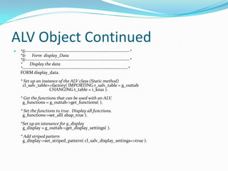 ALV Object Continued
   *&---------------------------------------------------------------------*
    *& Form display_Data
    *&---------------------------------------------------------------------*
    *     Display the data
    *----------------------------------------------------------------------*
    FORM display_data.
    * Set up an instance of the ALV class (Static method)
     cl_salv_table=>factory( IMPORTING r_salv_table = g_outtab
                    CHANGING t_table = i_kna1 ).
    * Get the functions that can be used with an ALV.
     g_functions = g_outtab->get_functions( ).
    * Set the functions to true. Display all functions.
     g_functions->set_all( abap_true ).
    *Set up an istanance for g_display
     g_display = g_outtab->get_display_settings( ).
    * Add striped pattern
     g_display->set_striped_pattern( cl_salv_display_settings=>true ).
 