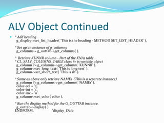 ALV Object Continued
 * Add heading
   g_display->set_list_header( 'This is the heading - METHOD SET_LIST_HEADER' ).
  * Set up an instance of g_columns
   g_columns = g_outtab->get_columns( ).
  * Retrieve KUNNR column - Part of the KNA1 table
  * CL_SALV_COLUMNS_TABLE class ?= is variable object
   g_column ?= g_columns->get_column( 'KUNNR' ).
   g_column->set_long_text( 'This is long text' ).
   g_column->set_short_text( 'This is sh' ).
  * Same as above only retrieve NAME1 (This is a separate instance)
   g_column ?= g_columns->get_column( 'NAME1' ).
   color-col = '3'.
   color-int = '1'.
   color-inv = '0'.
   g_column->set_color( color ).
  * Run the display method for the G_OUTTAB instance.
   g_outtab->display( ).
  ENDFORM.               "display_Data
 