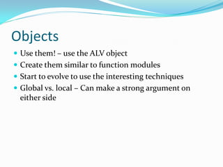 Objects
 Use them! – use the ALV object
 Create them similar to function modules
 Start to evolve to use the interesting techniques
 Global vs. local – Can make a strong argument on
  either side
 