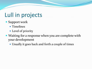 Lull in projects
 Support work
    Timelines
    Level of priority
 Waiting for a response when you are complete with
 your development
   Usually it goes back and forth a couple of times
 
