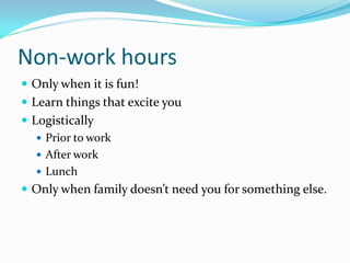 Non-work hours
 Only when it is fun!
 Learn things that excite you
 Logistically
    Prior to work
    After work
    Lunch
 Only when family doesn’t need you for something else.
 