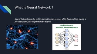 What is Neural Network ?
Neural Networks use the architecture of human neurons which have multiple inputs, a
processing unit, and single/multiple outputs
 