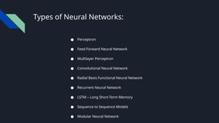 Types of Neural Networks:
● Perceptron
● Feed Forward Neural Network
● Multilayer Perceptron
● Convolutional Neural Network
● Radial Basis Functional Neural Network
● Recurrent Neural Network
● LSTM – Long Short-Term Memory
● Sequence to Sequence Models
● Modular Neural Network
 