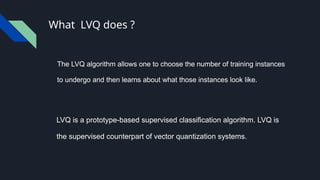 What LVQ does ?
The LVQ algorithm allows one to choose the number of training instances
to undergo and then learns about what those instances look like.
LVQ is a prototype-based supervised classification algorithm. LVQ is
the supervised counterpart of vector quantization systems.
 
