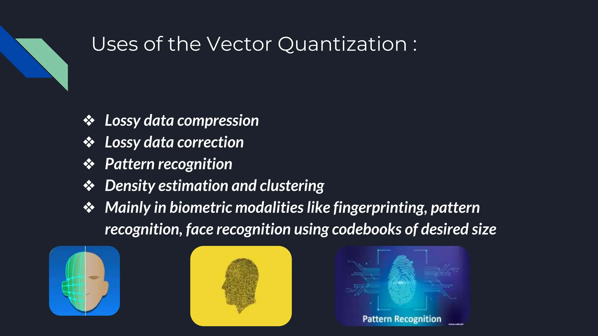 Uses of the Vector Quantization :
❖ Lossy data compression
❖ Lossy data correction
❖ Pattern recognition
❖ Density estimation and clustering
❖ Mainly in biometric modalities like fingerprinting, pattern
recognition, face recognition using codebooks of desired size
 