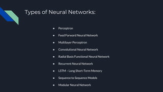 Types of Neural Networks:
● Perceptron
● Feed Forward Neural Network
● Multilayer Perceptron
● Convolutional Neural Network
● Radial Basis Functional Neural Network
● Recurrent Neural Network
● LSTM – Long Short-Term Memory
● Sequence to Sequence Models
● Modular Neural Network