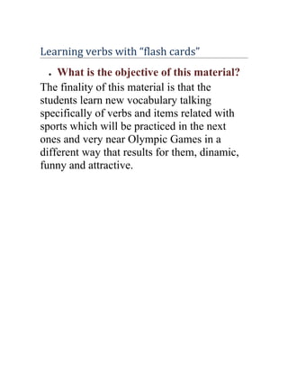 Learning verbs with “flash cards”
 ●  What is the objective of this material?
The finality of this material is that the
students learn new vocabulary talking
specifically of verbs and items related with
sports which will be practiced in the next
ones and very near Olympic Games in a
different way that results for them, dinamic,
funny and attractive.
 